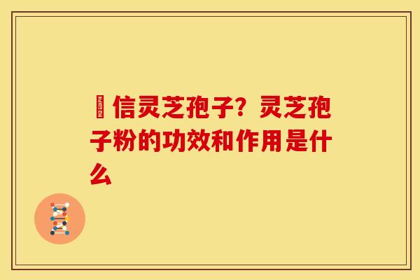 瑧信灵芝孢子？灵芝孢子粉的功效和作用是什么