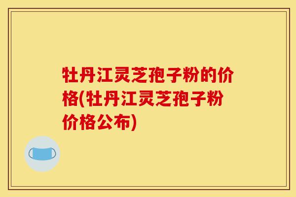 牡丹江灵芝孢子粉的价格(牡丹江灵芝孢子粉价格公布) 牡丹江灵芝孢子粉的价格(牡丹江灵芝孢子粉价格公布)
