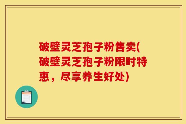 破壁灵芝孢子粉售卖(破壁灵芝孢子粉限时特惠,尽享养生好处) 破壁灵芝孢子粉售卖(破壁灵芝孢子粉限时特惠,尽享养生好处)