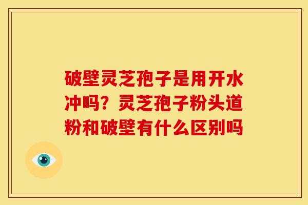 破壁灵芝孢子是用开水冲吗?灵芝孢子粉头道粉和破壁有什么区别吗 破壁灵芝孢子是用开水冲吗?灵芝孢子粉头道粉和破壁有什么区别吗