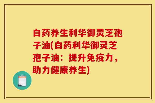 白药养生利华御灵芝孢子油(白药利华御灵芝孢子油:提升免疫力,助力健康养生) 白药养生利华御灵芝孢子油(白药利华御灵芝孢子油:提升免疫力,助力健康养生)