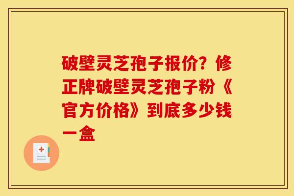 破壁灵芝孢子报价?修正牌破壁灵芝孢子粉《官方价格》到底多少钱一盒 破壁灵芝孢子报价?修正牌破壁灵芝孢子粉《官方价格》到底多少钱一盒