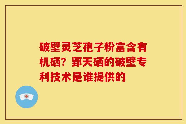 破壁灵芝孢子粉富含有机硒?郢天硒的破壁专利技术是谁提供的 破壁灵芝孢子粉富含有机硒?郢天硒的破壁专利技术是谁提供的