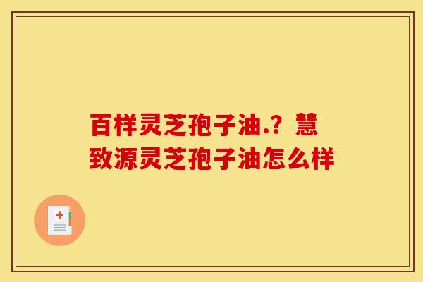 百样灵芝孢子油.?慧致源灵芝孢子油怎么样 百样灵芝孢子油.?慧致源灵芝孢子油怎么样