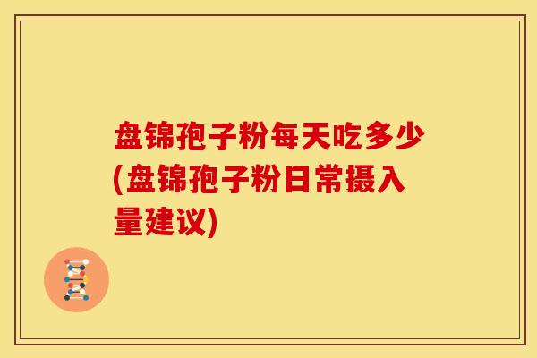 盘锦孢子粉每天吃多少(盘锦孢子粉日常摄入量建议) 盘锦孢子粉每天吃多少(盘锦孢子粉日常摄入量建议)