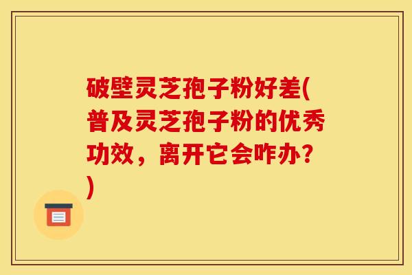 破壁灵芝孢子粉好差(普及灵芝孢子粉的优秀功效,离开它会咋办?) 破壁灵芝孢子粉好差(普及灵芝孢子粉的优秀功效,离开它会咋办?)