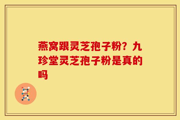 燕窝跟灵芝孢子粉?九珍堂灵芝孢子粉是真的吗 燕窝跟灵芝孢子粉?九珍堂灵芝孢子粉是真的吗