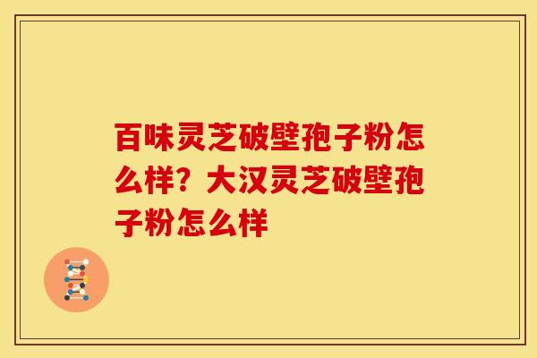 百味灵芝破壁孢子粉怎么样?大汉灵芝破壁孢子粉怎么样 百味灵芝破壁孢子粉怎么样?大汉灵芝破壁孢子粉怎么样