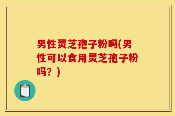 男性灵芝孢子粉吗(男性可以食用灵芝孢子粉吗?) 男性灵芝孢子粉吗(男性可以食用灵芝孢子粉吗?)