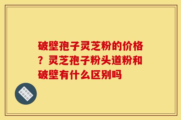 破壁孢子灵芝粉的价格?灵芝孢子粉头道粉和破壁有什么区别吗 破壁孢子灵芝粉的价格?灵芝孢子粉头道粉和破壁有什么区别吗