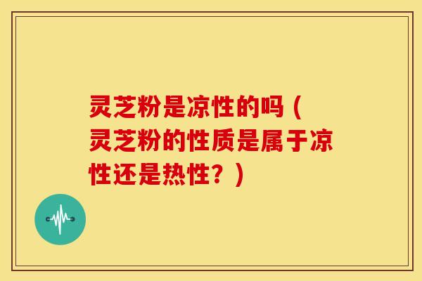 灵芝粉是凉性的吗 (灵芝粉的性质是属于凉性还是热性?) 灵芝粉是凉性的吗 (灵芝粉的性质是属于凉性还是热性?)