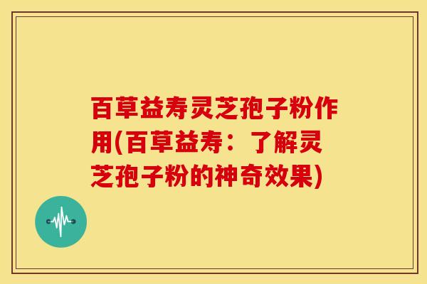百草益寿灵芝孢子粉作用(百草益寿:了解灵芝孢子粉的神奇效果) 百草益寿灵芝孢子粉作用(百草益寿:了解灵芝孢子粉的神奇效果)