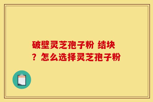 破壁灵芝孢子粉 结块?怎么选择灵芝孢子粉 破壁灵芝孢子粉 结块?怎么选择灵芝孢子粉