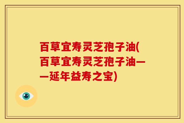 百草宜寿灵芝孢子油(百草宜寿灵芝孢子油——延年益寿之宝)