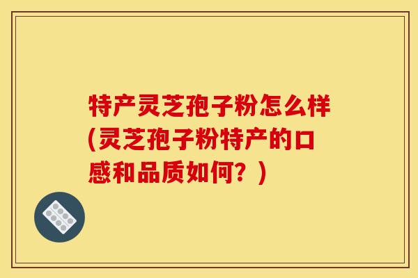 特产灵芝孢子粉怎么样(灵芝孢子粉特产的口感和品质如何?) 特产灵芝孢子粉怎么样(灵芝孢子粉特产的口感和品质如何?)