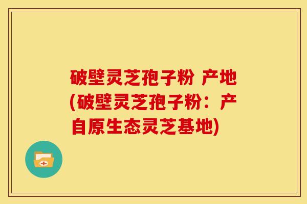 破壁灵芝孢子粉 产地(破壁灵芝孢子粉:产自原生态灵芝基地) 破壁灵芝孢子粉 产地(破壁灵芝孢子粉:产自原生态灵芝基地)