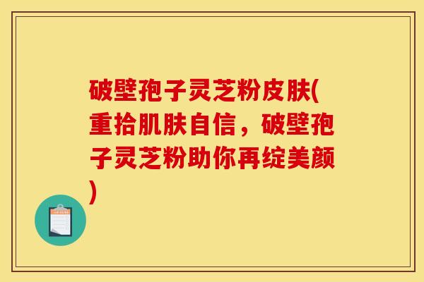 破壁孢子灵芝粉(重拾自信,破壁孢子灵芝粉助你再绽美颜) 破壁孢子灵芝粉(重拾自信,破壁孢子灵芝粉助你再绽美颜)