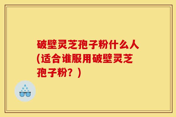 破壁灵芝孢子粉什么人(适合谁服用破壁灵芝孢子粉?) 破壁灵芝孢子粉什么人(适合谁服用破壁灵芝孢子粉?)