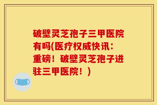 破壁灵芝孢子三甲医院有吗(医疗权威快讯：重磅！破壁灵芝孢子进驻三甲医院！)