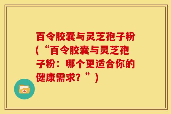 百令胶囊与灵芝孢子粉(“百令胶囊与灵芝孢子粉:哪个更适合你的健康需求?”) 百令胶囊与灵芝孢子粉(“百令胶囊与灵芝孢子粉:哪个更适合你的健康需求?”)