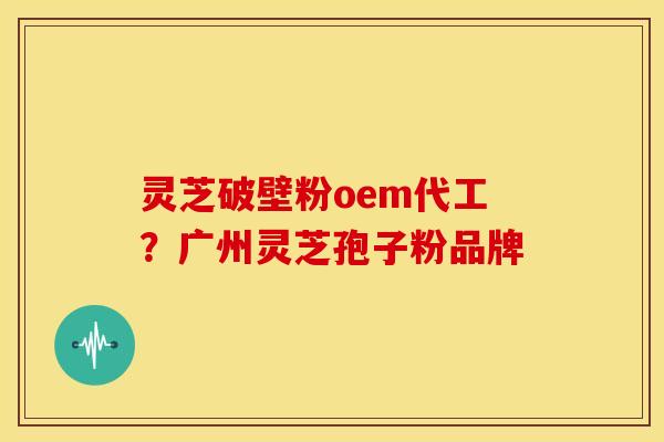 灵芝破壁粉oem代工?广州灵芝孢子粉品牌 灵芝破壁粉oem代工?广州灵芝孢子粉品牌