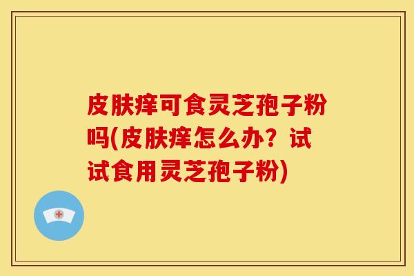痒可食灵芝孢子粉吗(痒怎么办？试试食用灵芝孢子粉)