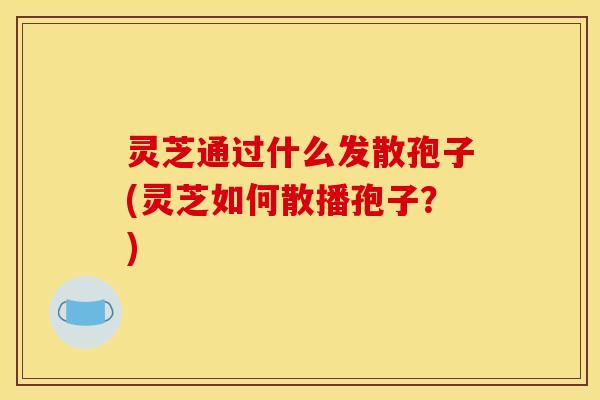 灵芝通过什么发散孢子(灵芝如何散播孢子?) 灵芝通过什么发散孢子(灵芝如何散播孢子?)