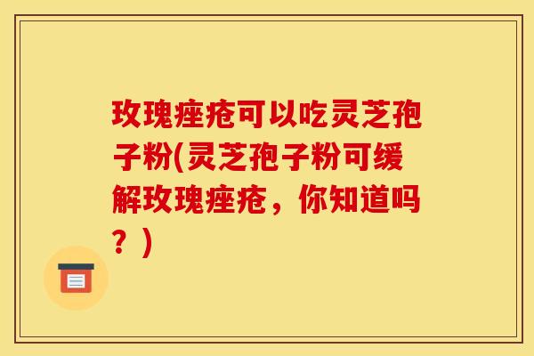 玫瑰可以吃灵芝孢子粉(灵芝孢子粉可缓解玫瑰,你知道吗?) 玫瑰可以吃灵芝孢子粉(灵芝孢子粉可缓解玫瑰,你知道吗?)