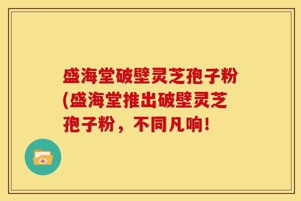 盛海堂破壁灵芝孢子粉(盛海堂推出破壁灵芝孢子粉,不同凡响! 盛海堂破壁灵芝孢子粉(盛海堂推出破壁灵芝孢子粉,不同凡响!