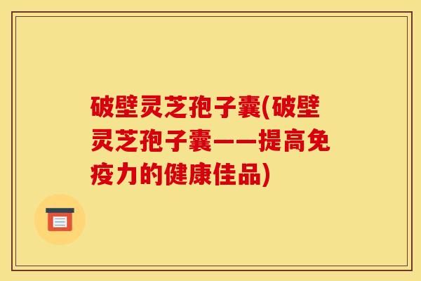 破壁灵芝孢子囊(破壁灵芝孢子囊——提高免疫力的健康佳品)