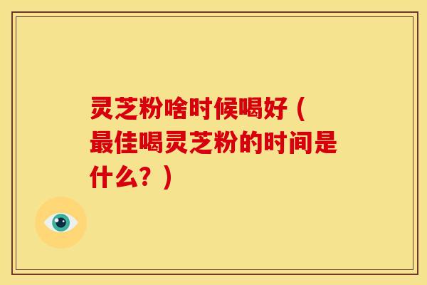 灵芝粉啥时候喝好 (佳喝灵芝粉的时间是什么?) 灵芝粉啥时候喝好 (佳喝灵芝粉的时间是什么?)
