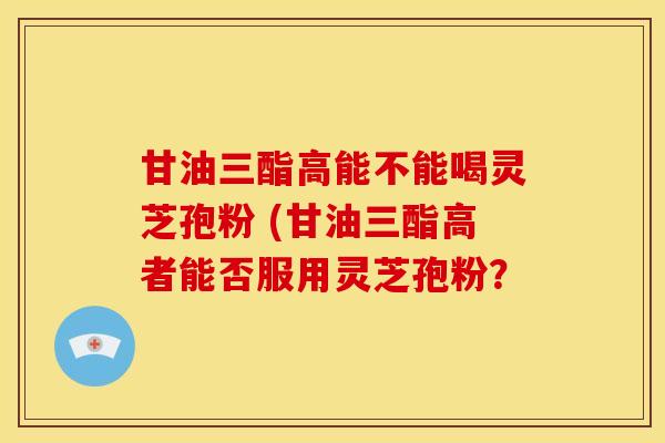 甘油三酯高能不能喝灵芝孢粉 (甘油三酯高者能否服用灵芝孢粉？
