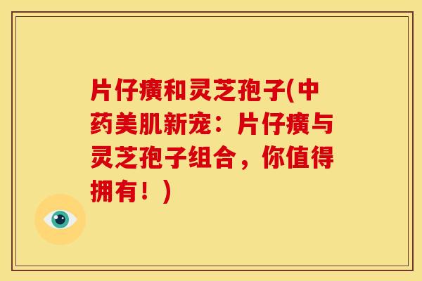 片仔癀和灵芝孢子(美肌新宠:片仔癀与灵芝孢子组合,你值得拥有!) 片仔癀和灵芝孢子(美肌新宠:片仔癀与灵芝孢子组合,你值得拥有!)