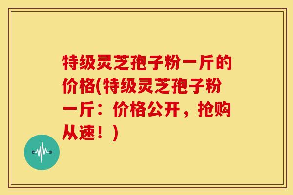 特级灵芝孢子粉一斤的价格(特级灵芝孢子粉一斤:价格公开,抢购从速!) 特级灵芝孢子粉一斤的价格(特级灵芝孢子粉一斤:价格公开,抢购从速!)