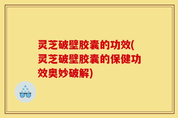 灵芝破壁胶囊的功效(灵芝破壁胶囊的保健功效奥妙破解)