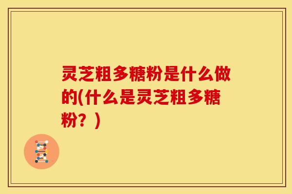 灵芝粗多糖粉是什么做的(什么是灵芝粗多糖粉?) 灵芝粗多糖粉是什么做的(什么是灵芝粗多糖粉?)