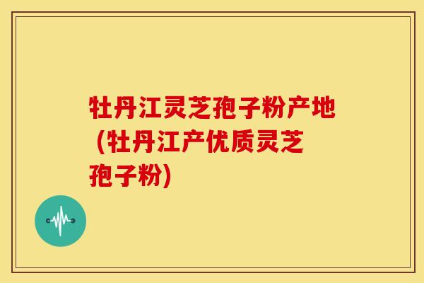 牡丹江灵芝孢子粉产地 (牡丹江产优质灵芝孢子粉) 牡丹江灵芝孢子粉产地 (牡丹江产优质灵芝孢子粉)