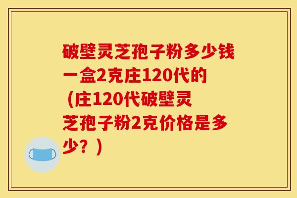 破壁灵芝孢子粉多少钱一盒2克庄120代的 (庄120代破壁灵芝孢子粉2克价格是多少？)