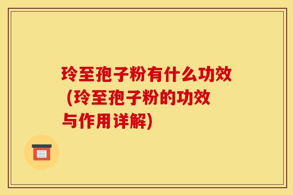 玲至孢子粉有什么功效 (玲至孢子粉的功效与作用详解) 玲至孢子粉有什么功效 (玲至孢子粉的功效与作用详解)