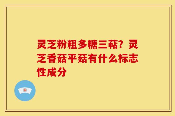 灵芝粉粗多糖三萜?灵芝香菇平菇有什么标志性成分 灵芝粉粗多糖三萜?灵芝香菇平菇有什么标志性成分