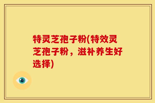 特灵芝孢子粉(特效灵芝孢子粉,滋补养生好选择) 特灵芝孢子粉(特效灵芝孢子粉,滋补养生好选择)