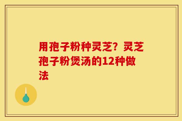用孢子粉种灵芝？灵芝孢子粉煲汤的12种做法