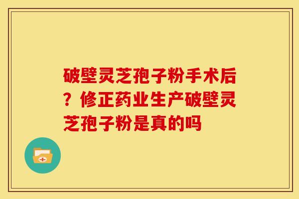 破壁灵芝孢子粉手术后?修正药业生产破壁灵芝孢子粉是真的吗 破壁灵芝孢子粉手术后?修正药业生产破壁灵芝孢子粉是真的吗