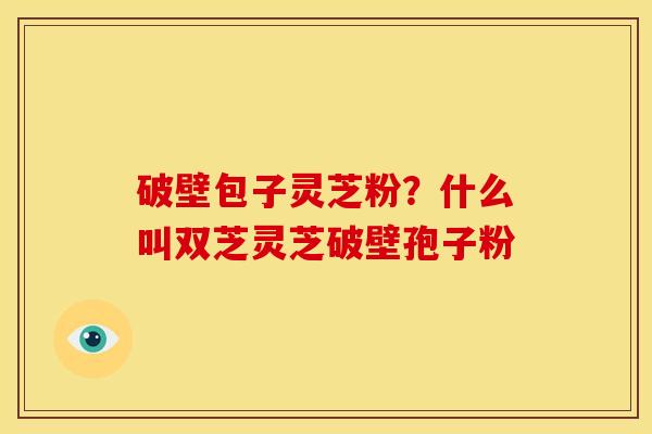 破壁包子灵芝粉?什么叫双芝灵芝破壁孢子粉 破壁包子灵芝粉?什么叫双芝灵芝破壁孢子粉
