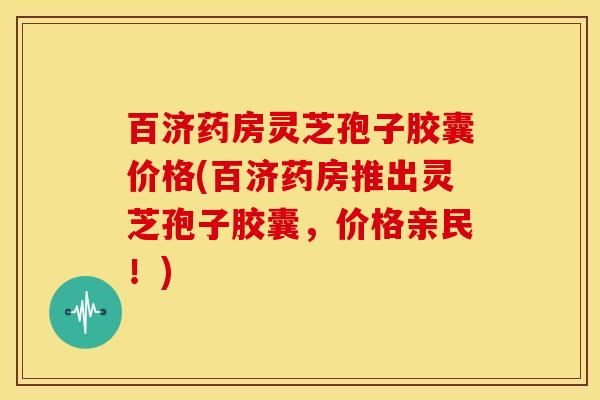 百济药房灵芝孢子胶囊价格(百济药房推出灵芝孢子胶囊,价格亲民!) 百济药房灵芝孢子胶囊价格(百济药房推出灵芝孢子胶囊,价格亲民!)