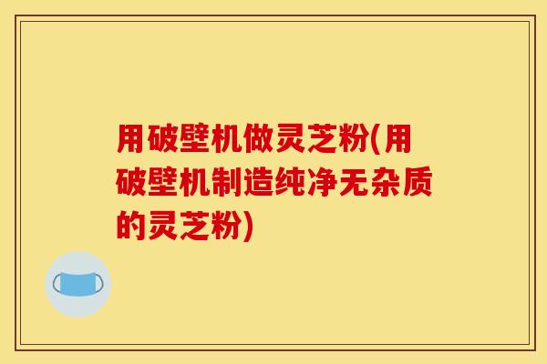 用破壁机做灵芝粉(用破壁机制造纯净无杂质的灵芝粉)