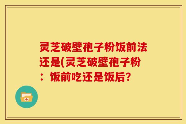 灵芝破壁孢子粉饭前法还是(灵芝破壁孢子粉：饭前吃还是饭后？