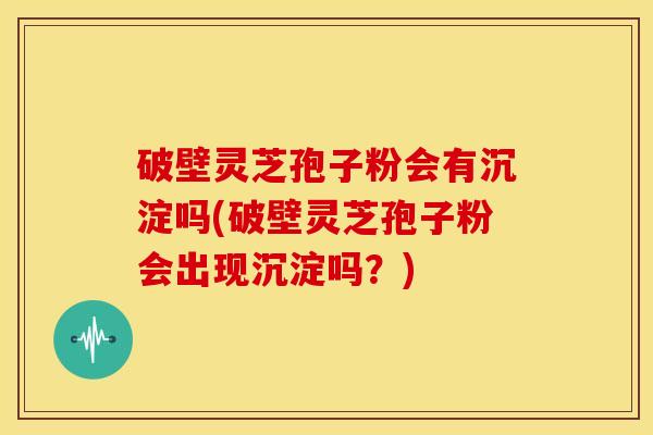 破壁灵芝孢子粉会有沉淀吗(破壁灵芝孢子粉会出现沉淀吗?) 破壁灵芝孢子粉会有沉淀吗(破壁灵芝孢子粉会出现沉淀吗?)