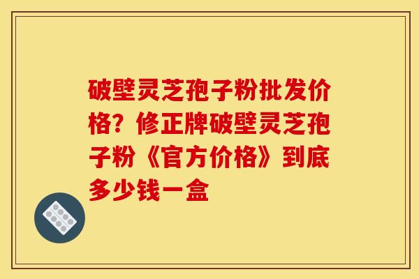 破壁灵芝孢子粉批发价格?修正牌破壁灵芝孢子粉《官方价格》到底多少钱一盒 破壁灵芝孢子粉批发价格?修正牌破壁灵芝孢子粉《官方价格》到底多少钱一盒