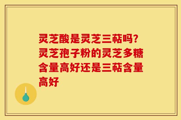 灵芝酸是灵芝三萜吗?灵芝孢子粉的灵芝多糖含量高好还是三萜含量高好 灵芝酸是灵芝三萜吗?灵芝孢子粉的灵芝多糖含量高好还是三萜含量高好